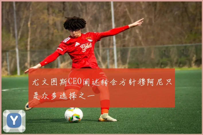 尤文图斯CEO阐述转会方针穆阿尼只是众多选择之一