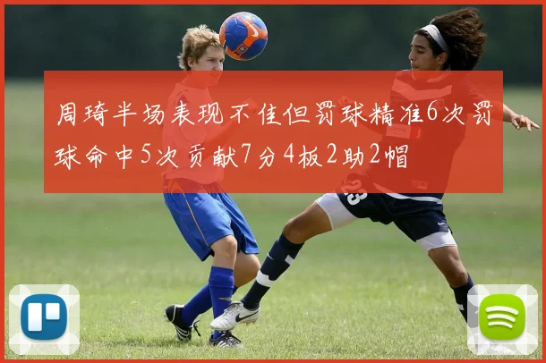 周琦半场表现不佳但罚球精准6次罚球命中5次贡献7分4板2助2帽