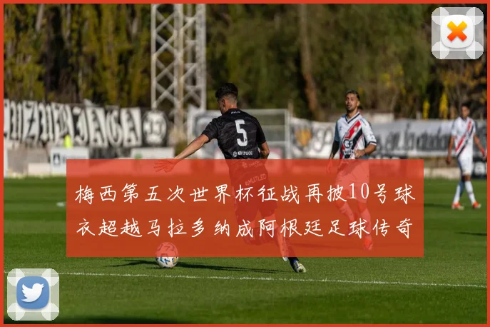 梅西第五次世界杯征战再披10号球衣超越马拉多纳成阿根廷足球传奇