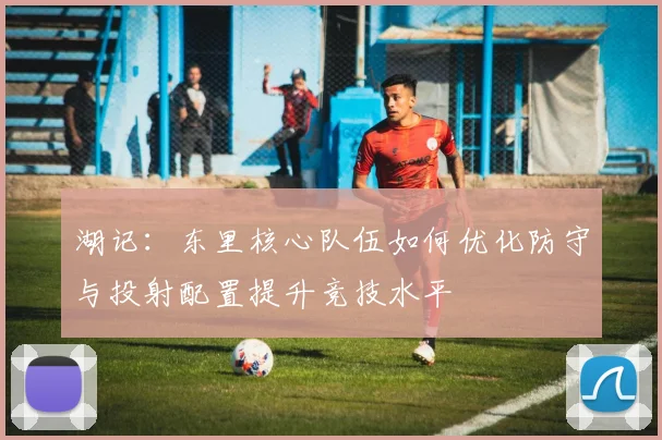 湖记：东里核心队伍如何优化防守与投射配置提升竞技水平
