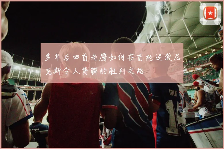 多年后回首老鹰如何在首轮逆袭尼克斯令人费解的胜利之路