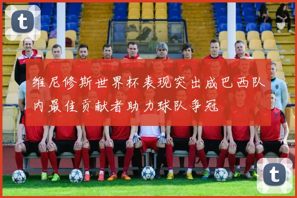 维尼修斯世界杯表现突出成巴西队内最佳贡献者助力球队争冠