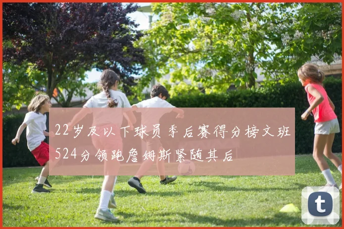 22岁及以下球员季后赛得分榜文班524分领跑詹姆斯紧随其后