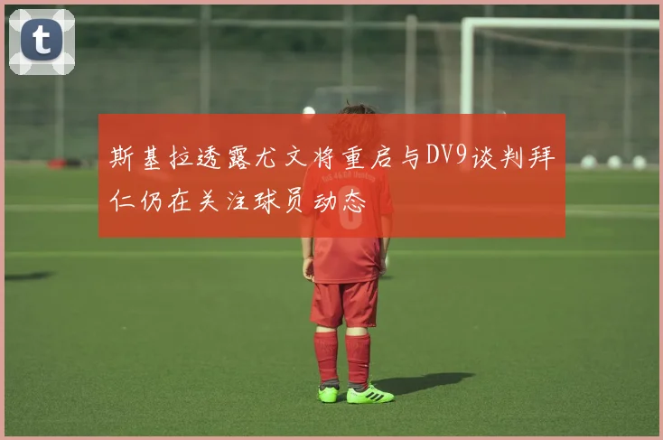 斯基拉透露尤文将重启与DV9谈判拜仁仍在关注球员动态