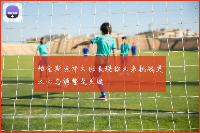 帕金斯点评文班表现称未来挑战更大心态调整是关键